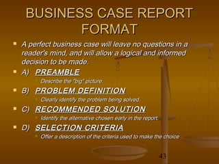 BUSINESS CASE REPORT
            FORMAT
   A perfect business case will leave no questions in a
    reader's mind, and will allow a logical and informed
    decision to be made.
   A) PREAMBLE
           Describe the "big" picture.
   B) PROBLEM DEFINITION
           Clearly identify the problem being solved.
   C) RECOMMENDED SOLUTION
           Identify the alternative chosen early in the report.
   D) SELECTION CRITERIA
           Offer a description of the criteria used to make the choice


                                                                   43
 