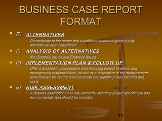 BUSINESS CASE REPORT
            FORMAT

    E) ALTERNATIVES
            Demonstrate to the reader that a sufficient number of good quality
             alternatives were considered.
   F)   ANALYSIS OF ALTERNATIVES
            Non-financial issues and Financial Issues
   G)   IMPLEMENTATION PLAN & FOLLOW UP
            Offer a detailed implementation plan including project timelines and
             management responsibilities, as well as a description of the measurement
             tools that will be used to track progress and identify project benefits and
             costs.
   H)   RISK ASSESSMENT
            A detailed description of all risk elements, including project specific risk and
             environmental risks should be included.



                                                                       44
 