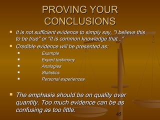 PROVING YOUR
                CONCLUSIONS
   It is not sufficient evidence to simply say, "I believe this
    to be true" or "It is common knowledge that..."
   Credible evidence will be presented as:
               Example
               Expert testimony
               Analogies
               Statistics
               Personal experiences


   The emphasis should be on quality over
    quantity. Too much evidence can be as
    confusing as too little.
                                                  45
 