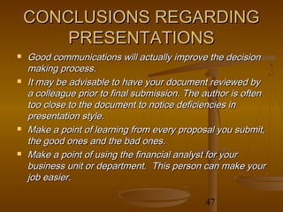 CONCLUSIONS REGARDING
        PRESENTATIONS
   Good communications will actually improve the decision
    making process.
   It may be advisable to have your document reviewed by
    a colleague prior to final submission. The author is often
    too close to the document to notice deficiencies in
    presentation style.
   Make a point of learning from every proposal you submit,
    the good ones and the bad ones.
   Make a point of using the financial analyst for your
    business unit or department. This person can make your
    job easier.

                                               47
 
