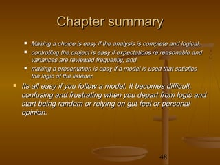 Chapter summary
       Making a choice is easy if the analysis is complete and logical,
       controlling the project is easy if expectations re reasonable and
        variances are reviewed frequently, and
       making a presentation is easy if a model is used that satisfies
        the logic of the listener.
   Its all easy if you follow a model. It becomes difficult,
    confusing and frustrating when you depart from logic and
    start being random or relying on gut feel or personal
    opinion.




                                                        48
 