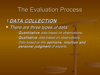 The Evaluation Process
1.DATA COLLECTION
 There are three types of data:
      Quantitative data based on observations.
      Qualitative data based on observations.

      Data based on the opinions, intuition and

       personal judgment of experts.




                                        6
 