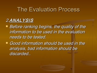 The Evaluation Process
2.ANALYSIS
 Before ranking begins, the quality of the

  information to be used in the evaluation
  needs to be tested.
 Good information should be used in the

  analysis, bad information should be
  discarded..


                                  7
 