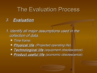 The Evaluation Process
3.       Evaluation

1. Identify all major assumptions used in the
  collection of data.
        Time frame:
        Physical life (Projected operating life).
        Technological life (equipment obsolescence).
        Product useful life (economic obsolescence).



                                            8
 