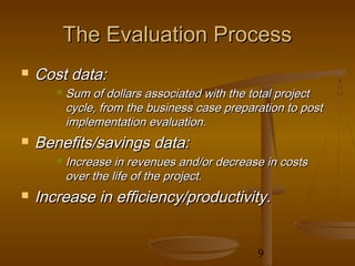 The Evaluation Process
   Cost data:
          Sum of dollars associated with the total project
           cycle, from the business case preparation to post
           implementation evaluation.
   Benefits/savings data:
          Increase in revenues and/or decrease in costs
           over the life of the project.
   Increase in efficiency/productivity.


                                               9
 