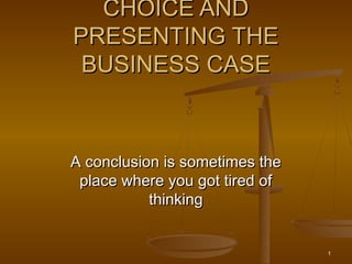CHOICE AND
PRESENTING THE
 BUSINESS CASE



A conclusion is sometimes the
 place where you got tired of
           thinking


                                1
 