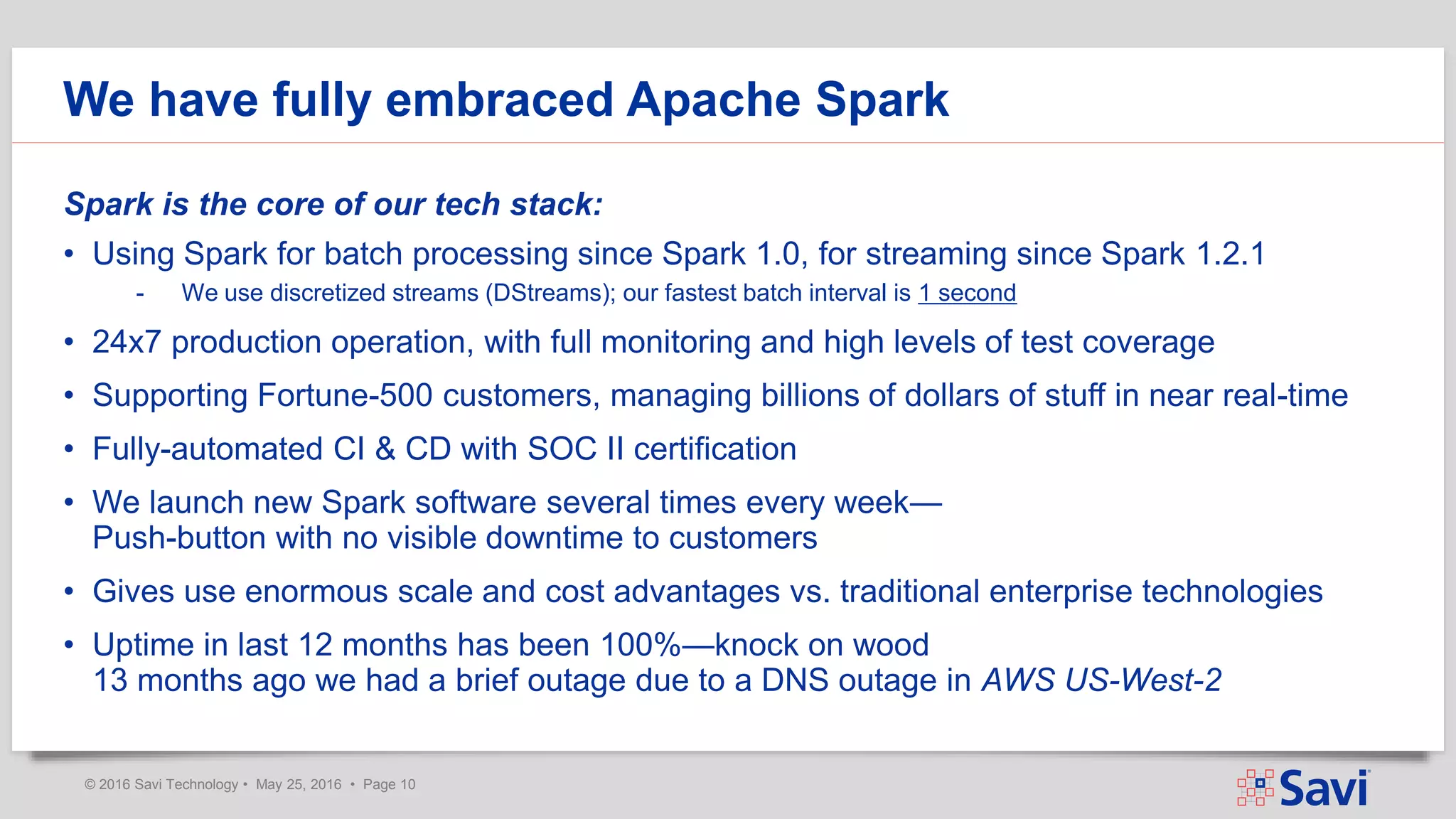 © 2016 Savi Technology • May 25, 2016 • Page 10
We have fully embraced Apache Spark
Spark is the core of our tech stack:
• Using Spark for batch processing since Spark 1.0, for streaming since Spark 1.2.1
- We use discretized streams (DStreams); our fastest batch interval is 1 second
• 24x7 production operation, with full monitoring and high levels of test coverage
• Supporting Fortune-500 customers, managing billions of dollars of stuff in near real-time
• Fully-automated CI & CD with SOC II certification
• We launch new Spark software several times every week—
Push-button with no visible downtime to customers
• Gives use enormous scale and cost advantages vs. traditional enterprise technologies
• Uptime in last 12 months has been 100%—knock on wood
13 months ago we had a brief outage due to a DNS outage in AWS US-West-2
 