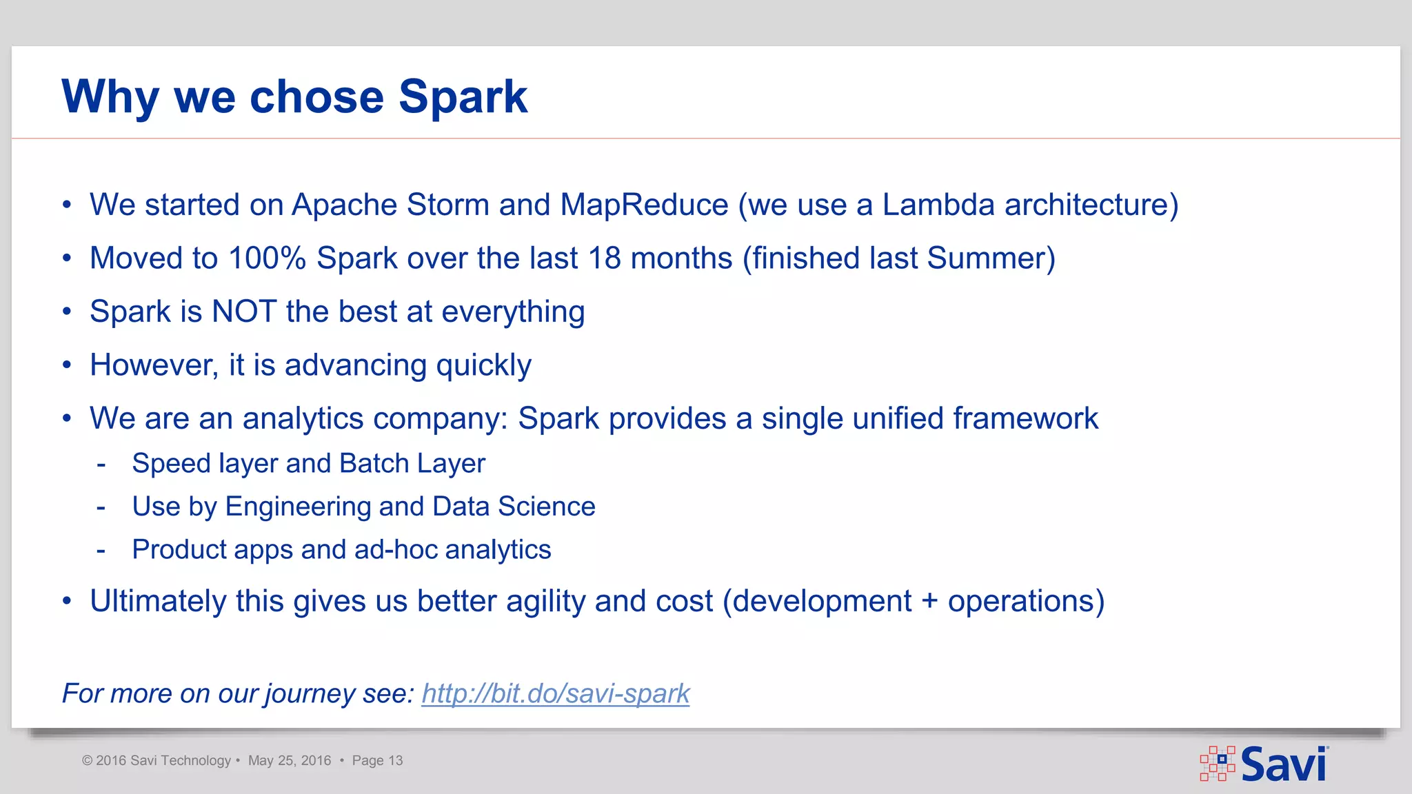 © 2016 Savi Technology • May 25, 2016 • Page 13
Why we chose Spark
• We started on Apache Storm and MapReduce (we use a Lambda architecture)
• Moved to 100% Spark over the last 18 months (finished last Summer)
• Spark is NOT the best at everything
• However, it is advancing quickly
• We are an analytics company: Spark provides a single unified framework
- Speed layer and Batch Layer
- Use by Engineering and Data Science
- Product apps and ad-hoc analytics
• Ultimately this gives us better agility and cost (development + operations)
For more on our journey see: http://bit.do/savi-spark
 