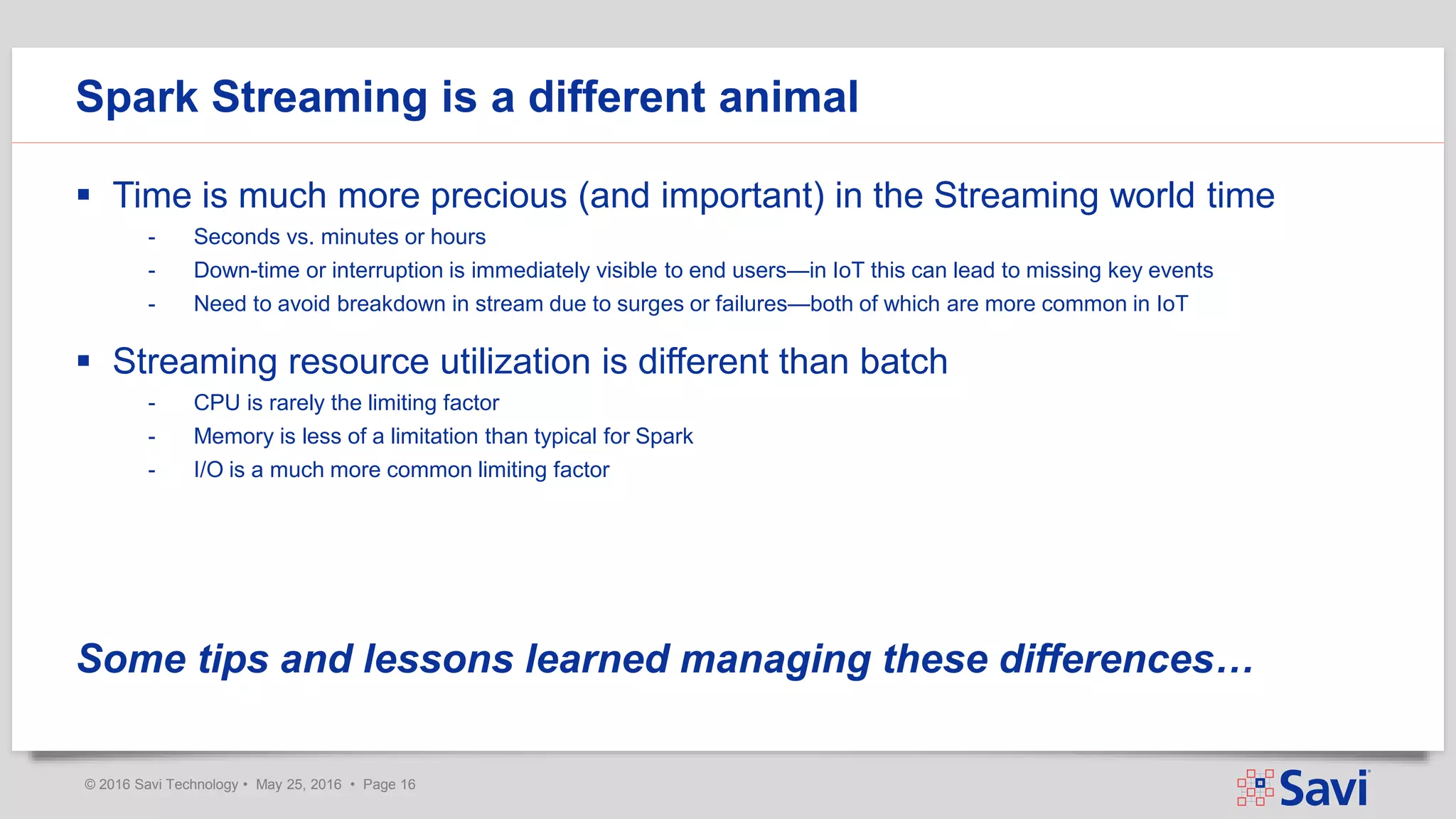 © 2016 Savi Technology • May 25, 2016 • Page 16
 Time is much more precious (and important) in the Streaming world time
- Seconds vs. minutes or hours
- Down-time or interruption is immediately visible to end users—in IoT this can lead to missing key events
- Need to avoid breakdown in stream due to surges or failures—both of which are more common in IoT
 Streaming resource utilization is different than batch
- CPU is rarely the limiting factor
- Memory is less of a limitation than typical for Spark
- I/O is a much more common limiting factor
Some tips and lessons learned managing these differences…
Spark Streaming is a different animal
 