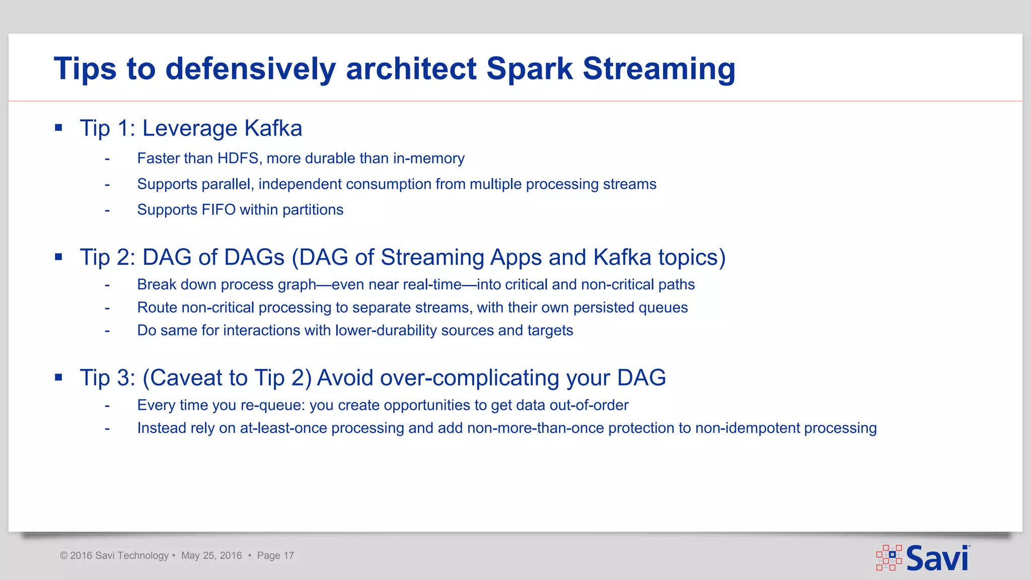 © 2016 Savi Technology • May 25, 2016 • Page 17
 Tip 1: Leverage Kafka
- Faster than HDFS, more durable than in-memory
- Supports parallel, independent consumption from multiple processing streams
- Supports FIFO within partitions
 Tip 2: DAG of DAGs (DAG of Streaming Apps and Kafka topics)
- Break down process graph—even near real-time—into critical and non-critical paths
- Route non-critical processing to separate streams, with their own persisted queues
- Do same for interactions with lower-durability sources and targets
 Tip 3: (Caveat to Tip 2) Avoid over-complicating your DAG
- Every time you re-queue: you create opportunities to get data out-of-order
- Instead rely on at-least-once processing and add non-more-than-once protection to non-idempotent processing
Tips to defensively architect Spark Streaming
 