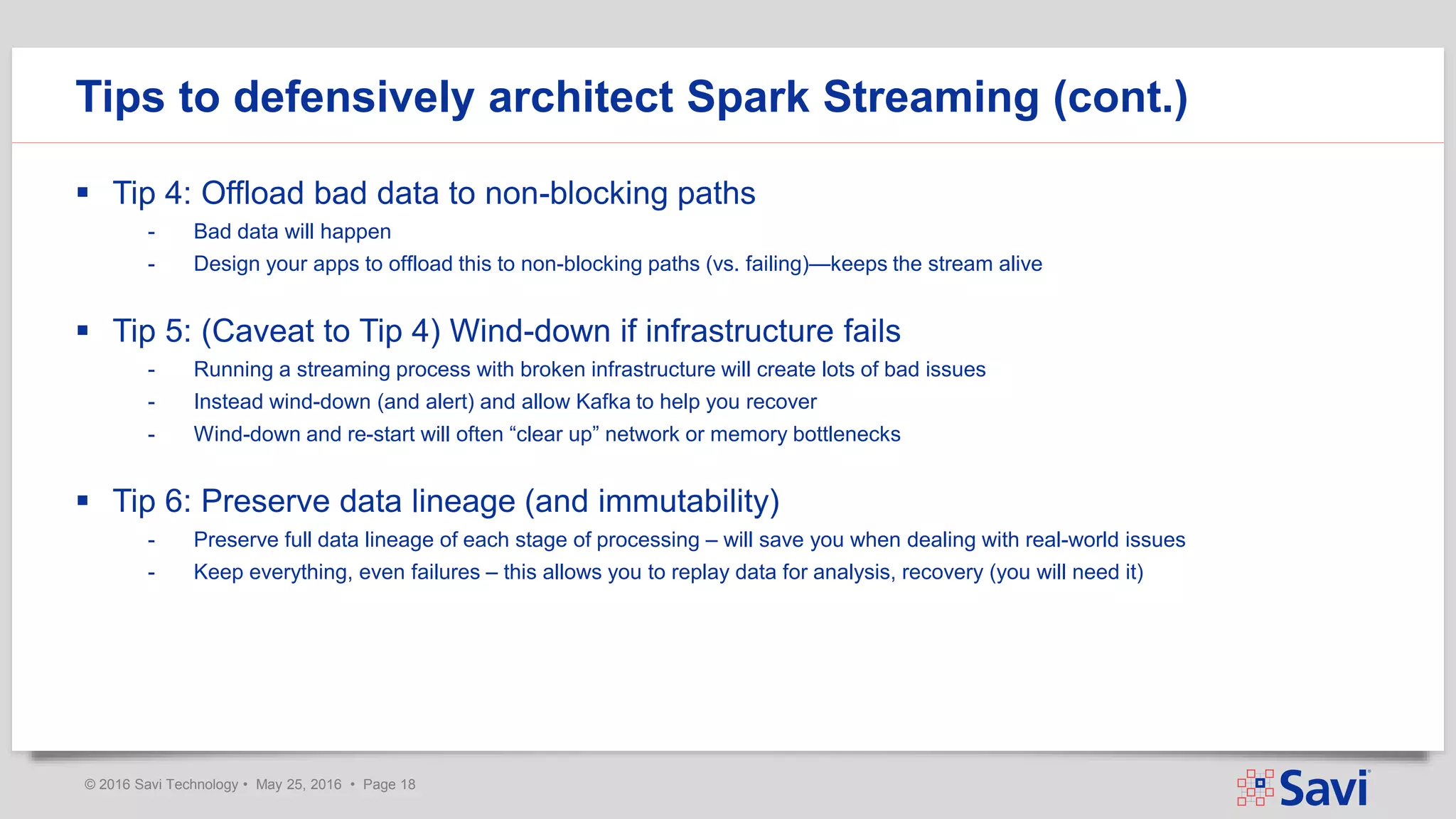 © 2016 Savi Technology • May 25, 2016 • Page 18
 Tip 4: Offload bad data to non-blocking paths
- Bad data will happen
- Design your apps to offload this to non-blocking paths (vs. failing)—keeps the stream alive
 Tip 5: (Caveat to Tip 4) Wind-down if infrastructure fails
- Running a streaming process with broken infrastructure will create lots of bad issues
- Instead wind-down (and alert) and allow Kafka to help you recover
- Wind-down and re-start will often “clear up” network or memory bottlenecks
 Tip 6: Preserve data lineage (and immutability)
- Preserve full data lineage of each stage of processing – will save you when dealing with real-world issues
- Keep everything, even failures – this allows you to replay data for analysis, recovery (you will need it)
Tips to defensively architect Spark Streaming (cont.)
 