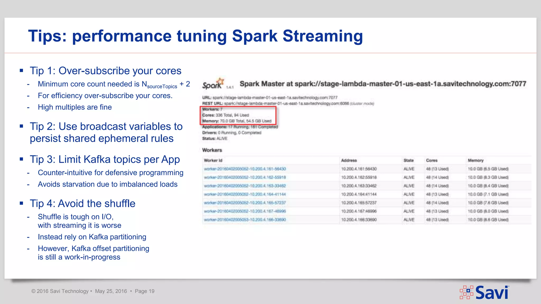 © 2016 Savi Technology • May 25, 2016 • Page 19
 Tip 1: Over-subscribe your cores
- Minimum core count needed is NsourceTopics + 2
- For efficiency over-subscribe your cores.
- High multiples are fine
 Tip 2: Use broadcast variables to
persist shared ephemeral rules
 Tip 3: Limit Kafka topics per App
- Counter-intuitive for defensive programming
- Avoids starvation due to imbalanced loads
 Tip 4: Avoid the shuffle
- Shuffle is tough on I/O,
with streaming it is worse
- Instead rely on Kafka partitioning
- However, Kafka offset partitioning
is still a work-in-progress
Tips: performance tuning Spark Streaming
 
