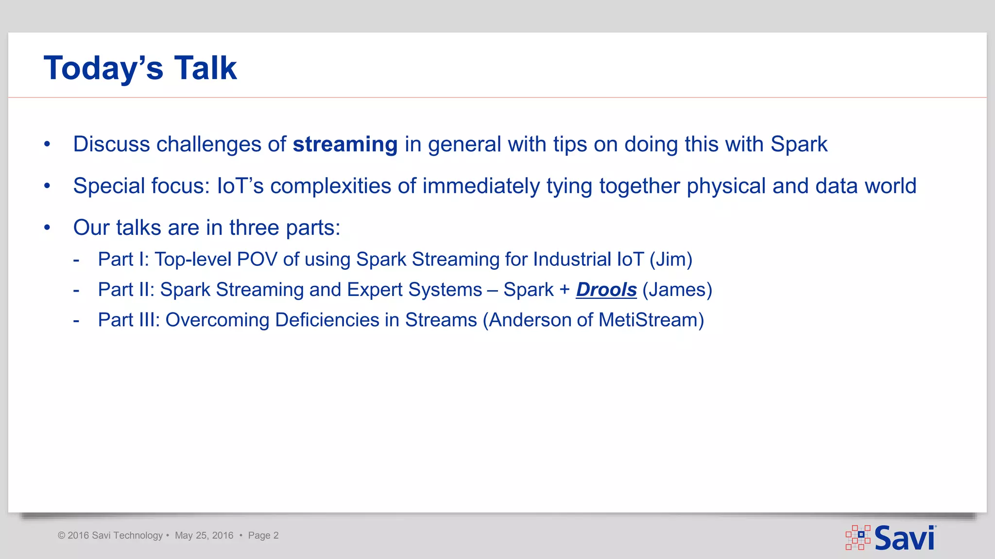 © 2016 Savi Technology • May 25, 2016 • Page 2
Today’s Talk
• Discuss challenges of streaming in general with tips on doing this with Spark
• Special focus: IoT’s complexities of immediately tying together physical and data world
• Our talks are in three parts:
- Part I: Top-level POV of using Spark Streaming for Industrial IoT (Jim)
- Part II: Spark Streaming and Expert Systems – Spark + Drools (James)
- Part III: Overcoming Deficiencies in Streams (Anderson of MetiStream)
 