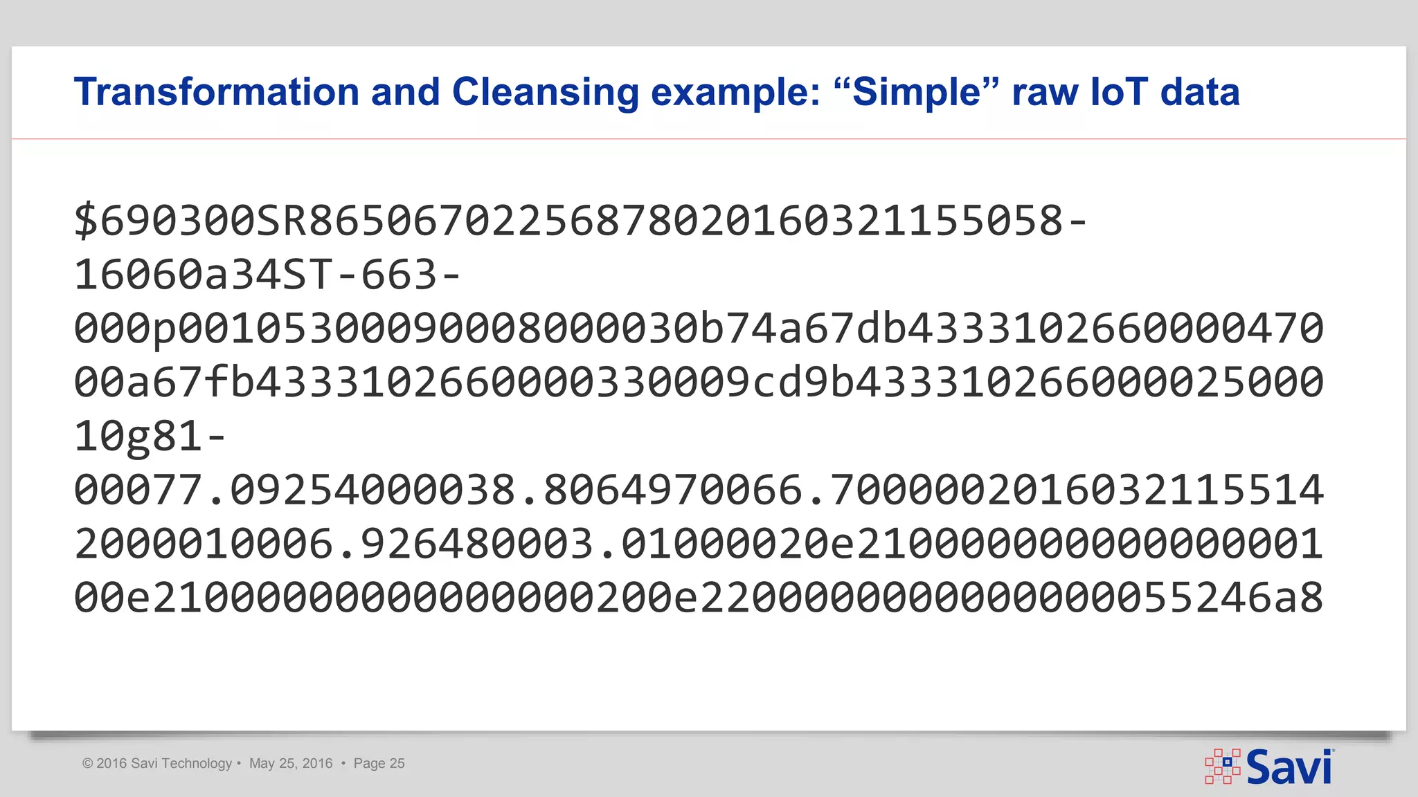 © 2016 Savi Technology • May 25, 2016 • Page 25
Transformation and Cleansing example: “Simple” raw IoT data
$690300SR86506702256878020160321155058-
16060a34ST-663-
000p00105300090008000030b74a67db4333102660000470
00a67fb4333102660000330009cd9b433310266000025000
10g81-
00077.09254000038.8064970066.7000002016032115514
2000010006.926480003.01000020e210000000000000001
00e21000000000000000200e2200000000000000055246a8
 