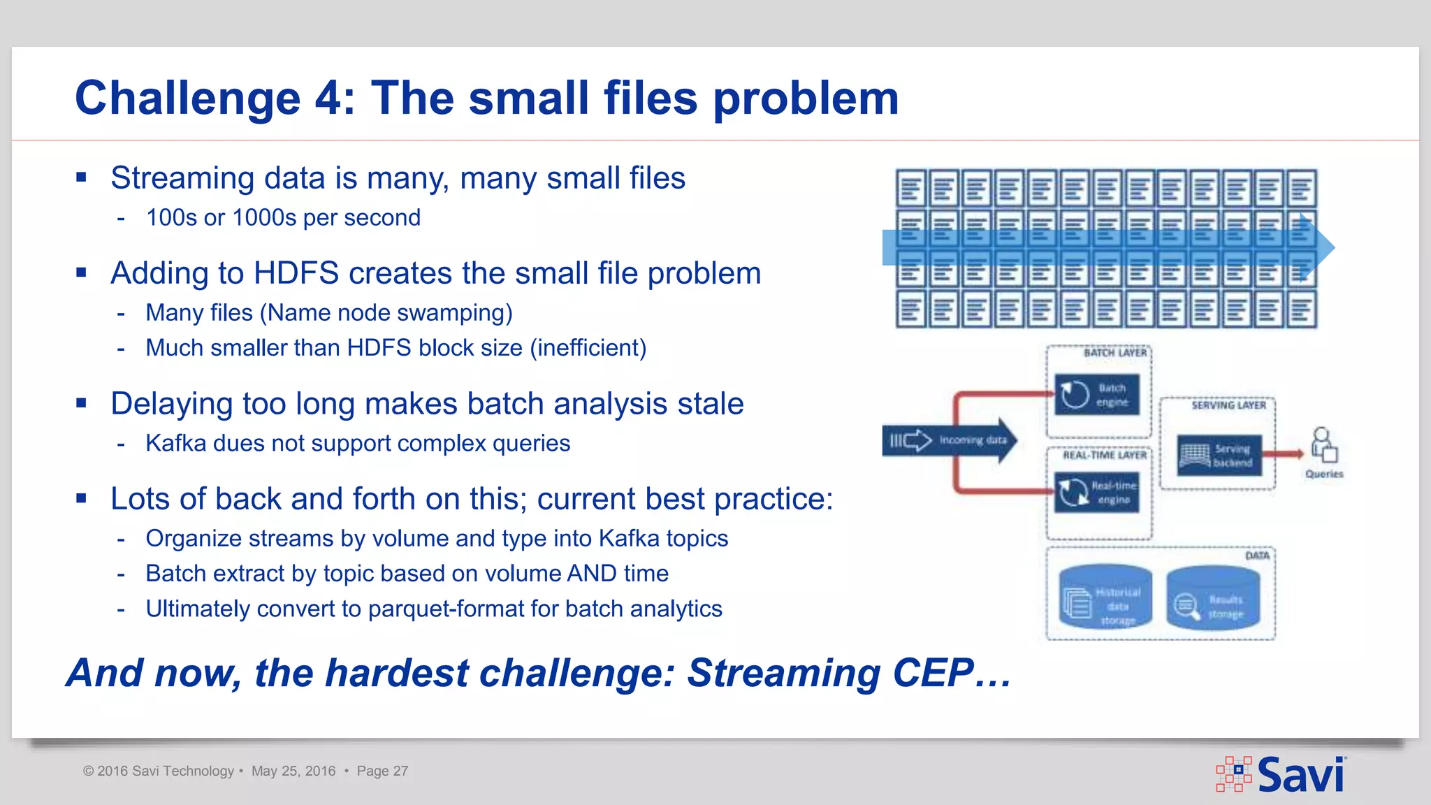 © 2016 Savi Technology • May 25, 2016 • Page 27
 Streaming data is many, many small files
- 100s or 1000s per second
 Adding to HDFS creates the small file problem
- Many files (Name node swamping)
- Much smaller than HDFS block size (inefficient)
 Delaying too long makes batch analysis stale
- Kafka dues not support complex queries
 Lots of back and forth on this; current best practice:
- Organize streams by volume and type into Kafka topics
- Batch extract by topic based on volume AND time
- Ultimately convert to parquet-format for batch analytics
Challenge 4: The small files problem
And now, the hardest challenge: Streaming CEP…
 