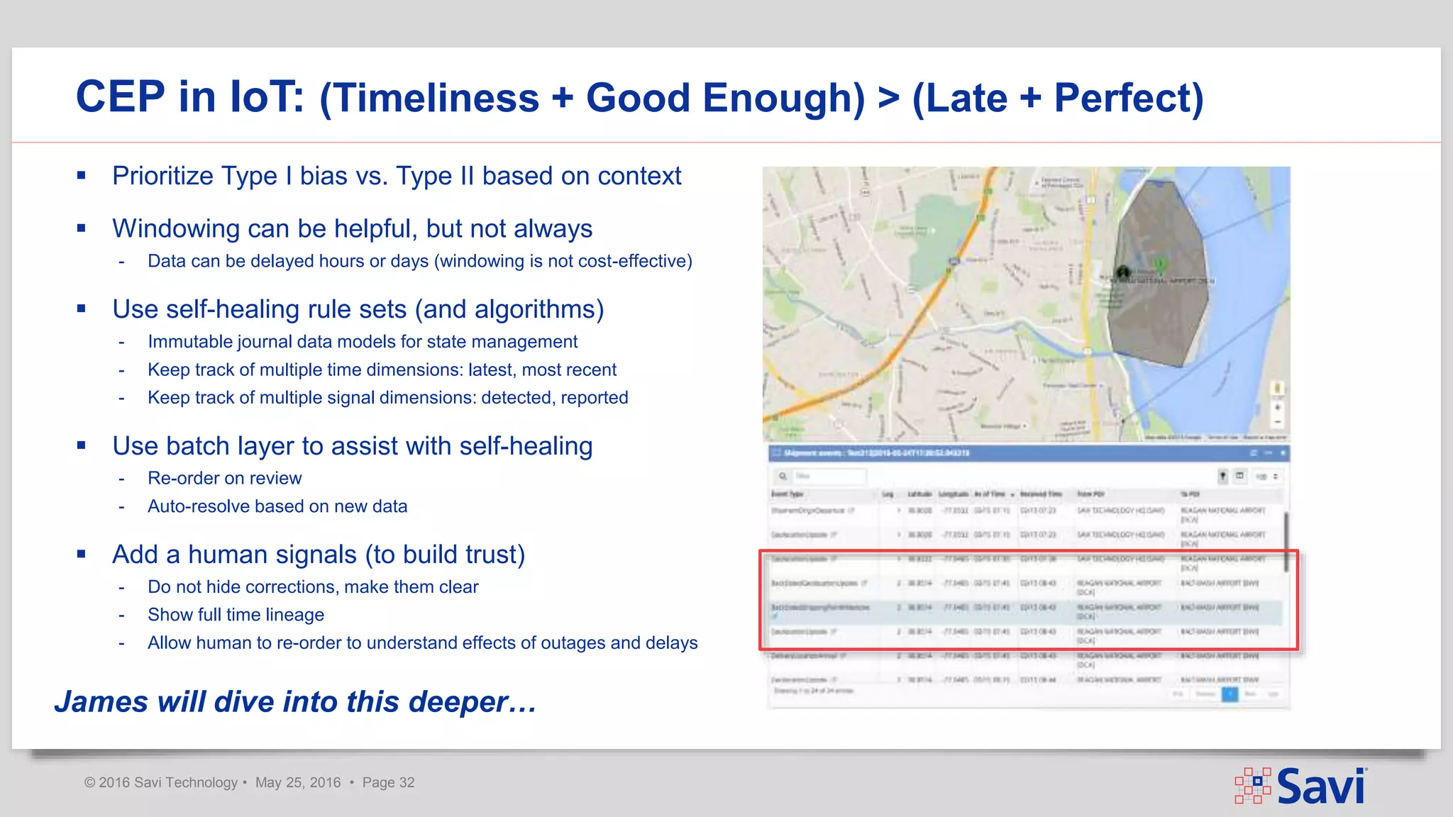 © 2016 Savi Technology • May 25, 2016 • Page 32
 Prioritize Type I bias vs. Type II based on context
 Windowing can be helpful, but not always
- Data can be delayed hours or days (windowing is not cost-effective)
 Use self-healing rule sets (and algorithms)
- Immutable journal data models for state management
- Keep track of multiple time dimensions: latest, most recent
- Keep track of multiple signal dimensions: detected, reported
 Use batch layer to assist with self-healing
- Re-order on review
- Auto-resolve based on new data
 Add a human signals (to build trust)
- Do not hide corrections, make them clear
- Show full time lineage
- Allow human to re-order to understand effects of outages and delays
CEP in IoT: (Timeliness + Good Enough) > (Late + Perfect)
James will dive into this deeper…
 