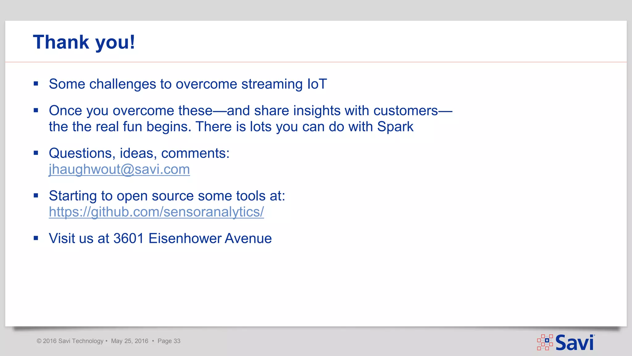 © 2016 Savi Technology • May 25, 2016 • Page 33
 Some challenges to overcome streaming IoT
 Once you overcome these—and share insights with customers—
the the real fun begins. There is lots you can do with Spark
 Questions, ideas, comments:
jhaughwout@savi.com
 Starting to open source some tools at:
https://github.com/sensoranalytics/
 Visit us at 3601 Eisenhower Avenue
Thank you!
 