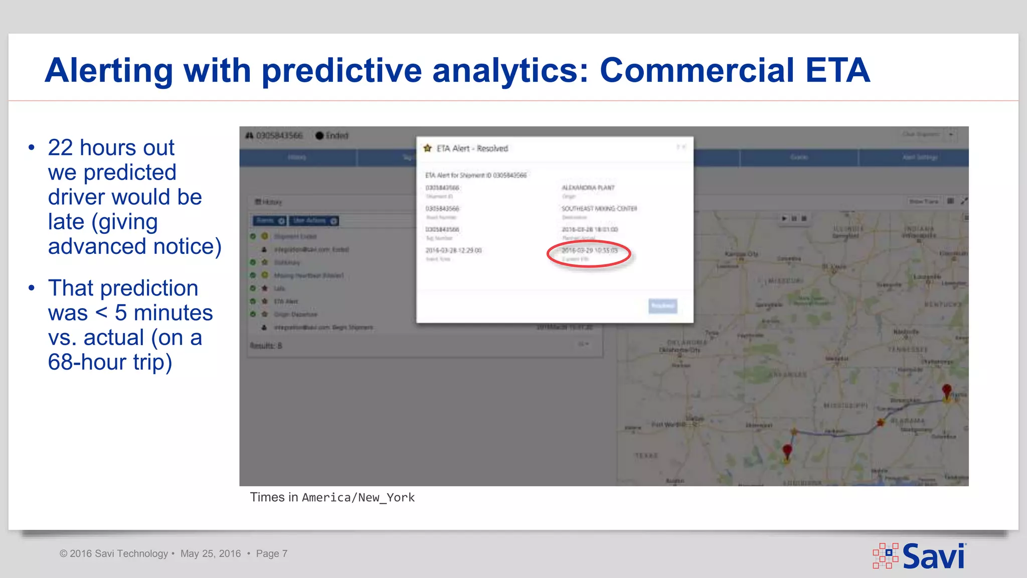 © 2016 Savi Technology • May 25, 2016 • Page 7
Alerting with predictive analytics: Commercial ETA
• 22 hours out
we predicted
driver would be
late (giving
advanced notice)
• That prediction
was < 5 minutes
vs. actual (on a
68-hour trip)
Times in America/New_York
 