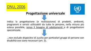 ONU, 2006
Progettazione universale
indica la progettazione (e realizzazione) di prodotti, ambienti,
programmi e servizi utilizzabili da tutte le persone, nella misura più
estesa possibile, senza il bisogno di adattamenti o di progettazioni
specializzate.
…non esclude dispositivi di ausilio per particolari gruppi di persone con
disabilità ove siano necessari (art. 2).
 
