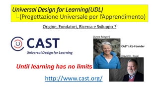Universal Design for Learning(UDL)
(Progettazione Universale per l’Apprendimento)
Origine, Fondatori, Ricerca e Sviluppo ?
http://www.cast.org/
Until learning has no limits
(Anne Meyer)
(David H. Rose)
CAST's Co-Founder
 