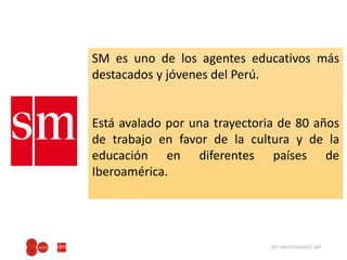 80º ANIVERSARIO SM
SM es uno de los agentes educativos más
destacados y jóvenes del Perú.
Está avalado por una trayectoria de 80 años
de trabajo en favor de la cultura y de la
educación en diferentes países de
Iberoamérica.
 