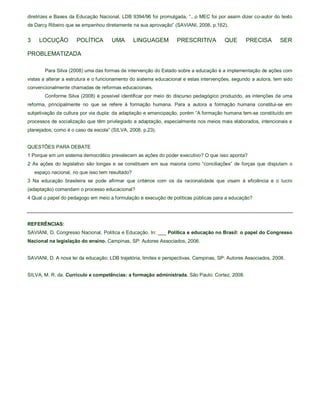 diretrizes e Bases da Educação Nacional, LDB 9394/96 foi promulgada, “...o MEC foi por assim dizer co-autor do texto
de Darcy Ribeiro que se empenhou diretamente na sua aprovação” (SAVIANI, 2008, p.162).


3     LOCUÇÃO         POLÍTICA        UMA         LINGUAGEM       PRESCRITIVA           QUE      PRECISA        SER

PROBLEMATIZADA

        Para Silva (2008) uma das formas de intervenção do Estado sobre a educação é a implementação de ações com
vistas a alterar a estrutura e o funcionamento do sistema educacional e estas intervenções, segundo a autora, tem sido
convencionalmente chamadas de reformas educacionais.
        Conforme Silva (2008) é possível identificar por meio do discurso pedagógico produzido, as intenções de uma
reforma, principalmente no que se refere à formação humana. Para a autora a formação humana constitui-se em
subjetivação da cultura por via dupla: da adaptação e emancipação, porém “A formação humana tem-se constituído em
processos de socialização que têm privilegiado a adaptação, especialmente nos meios mais elaborados, intencionais e
planejados, como é o caso da escola” (SILVA, 2008, p.23).


QUESTÕES PARA DEBATE
1 Porque em um sistema democrático prevalecem as ações do poder executivo? O que isso aponta?
2 As ações do legislativo são longas e se constituem em sua maioria como “conciliações” de forças que disputam o
    espaço nacional, no que isso tem resultado?
3 Na educação brasileira se pode afirmar que critérios com os da racionalidade que visam à eficiência e o lucro
(adaptação) comandam o processo educacional?
4 Qual o papel do pedagogo em meio a formulação e execução de políticas públicas para a educação?




REFERÊNCIAS:
SAVIANI, D. Congresso Nacional, Política e Educação. In: ___ Política e educação no Brasil: o papel do Congresso
Nacional na legislação do ensino. Campinas, SP: Autores Associados, 2006.


SAVIANI, D. A nova lei da educação: LDB trajetória, limites e perspectivas. Campinas, SP: Autores Associados, 2008.


SILVA, M. R. da. Currículo e competências: a formação administrada. São Paulo: Cortez, 2008.
 