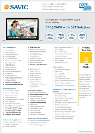 CPG@SAVI with GST Solution
SAVIC Solution for Consumer Packaged
Goods Industry
Phone: +91 22 41312234/35/36
Email: info@savictech.com
Website: www.savictech.com
SAP S/4HANA Finance
MaterialManagement
Production Planning & Control
† General Ledger
† AssetAccounting
† InventoryAccounting
† AccountsPayable
† AccountsReceivable
† Revenue&CostAccounting
† ClosingOperations
† FinancialReporting
† CostManagement
† ProductCostManagement
† CostAnalysis
† ProfitabilityAnalysis
† Domestic Procurement
† Contract & Scheduling
† Service Procurement
† Scrap Management
† Materials Requirement Planning
† Sub-Contracting
† Consumable Procurement
† Batch & Serial No. Management
† Sales & Operations Planning
† Demand Management
† Capacity Planning
† AP&ARCockpits
† Embedded Templates & Forms
† No Reconciliation
† Simplified Journal Entries
† Minimize errors with SAP Fiori
† Manage Ext. & Int. Shortages
† Manage Issues & Shortages
† Track Overall Material Flow
† Simplified Stock Postings
† FIORI-Based MRP
† Monitor Production Orders
† Available to Promise
† Simulate Supply Alternatives
† Sales Order Fulfillment Cockpit
† Optimize Delivery & Billing
† Make-To-Stock/Order Prod.
† Product Costing
† Rework Processing
† Co-Product & By-Product
† Recipe Management
† Quality Planning
† Quality Inspection
† Quality Control
† Audit Management
† Quality Certificates
† Quality Notifications
† Test Equipment Management
† Stability Study
† Inquiry / Quotation/ Orders
† Credit Management
† Pricing, Discounts & Rebates
† Shipping & Transportation
† Sales Return
† Domestic & Export Sales
† Intercompany Sales
† Third Party Sales
† Consignment Sales
† Complaints / Batch Recall
† Inbound and Outbound Shipment
† Opportunistic Cross Docking
† Warehouse Management
Quality Management
Sales, Shipping & Billing
Supply Chain Execution ( Optional)
† Batch Determination with SLED
† Wave Picking
† Repacking/Labelling
† Replenishment for Fixed Bins
† Internal WH process
† Inspection During Put Aways
† Stock Transfers
† Mobile Data Entry /RF
† ExciseDuties&Registers
† Service Tax
† Value Added Tax
† Central Sales Tax
† Tax Deducted at Source
† Financial Statements Schedule VI
† Sales & Purchase Register
† Depreciation - IT / Companies Act
† Pre-delivered HANA Views
† Flexible reporting
† Quick Start and customizable
† Easy- to-use interface
† Balance of General Ledger Account
† Profit Center Analysis
† FS for New General Ledger
† Financial Statement Analysis
† Manufacturing Order Item Queries
† Capacity Requirement
† Manufacturing Order Operation
† Planned Order Backlog Query
India Localization
SAP HANA Views / CDS & SAP Fiori User
Experience
Project
Duration
12-16
Weeks
SAVIC CPG@SAVI is
an Partner Solution
on SAP S/4 HANA ,
edition for Consumer
Packaged Goods
companies in India .
CPG@SAVI align
every aspect of Your
CPG operations to the
end customer - the
consumer
*SAP Performance Benchmarking »
-23%Inventory
carrying costs
70%Profitable trade
spend
-18%Day Sales
Outstanding*
-48%Order Cycle
Times*
 