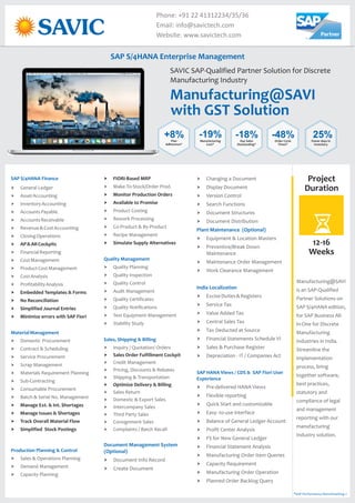Manufacturing@SAVI
SAVIC SAP-Qualified Partner Solution for Discrete
Manufacturing Industry
Phone: +91 22 41312234/35/36
Email: info@savictech.com
Website: www.savictech.com
SAP S/4HANA Finance
MaterialManagement
Production Planning & Control
† General Ledger
† AssetAccounting
† InventoryAccounting
† AccountsPayable
† AccountsReceivable
† Revenue&CostAccounting
† ClosingOperations
† FinancialReporting
† CostManagement
† ProductCostManagement
† CostAnalysis
† ProfitabilityAnalysis
† Domestic Procurement
† Contract & Scheduling
† Service Procurement
† Scrap Management
† Materials Requirement Planning
† Sub-Contracting
† Consumable Procurement
† Batch & Serial No. Management
† Sales & Operations Planning
† Demand Management
† Capacity Planning
† AP&ARCockpits
† Embedded Templates & Forms
† No Reconciliation
† Simplified Journal Entries
† Minimize errors with SAP Fiori
† Manage Ext. & Int. Shortages
† Manage Issues & Shortages
† Track Overall Material Flow
† Simplified Stock Postings
† FIORI-Based MRP
† Monitor Production Orders
† Available to Promise
† Simulate Supply Alternatives
† Sales Order Fulfillment Cockpit
† Optimize Delivery & Billing
† Make-To-Stock/Order Prod.
† Product Costing
† Rework Processing
† Co-Product & By-Product
† Recipe Management
† Quality Planning
† Quality Inspection
† Quality Control
† Audit Management
† Quality Certificates
† Quality Notifications
† Test Equipment Management
† Stability Study
† Inquiry / Quotation/ Orders
† Credit Management
† Pricing, Discounts & Rebates
† Shipping & Transportation
† Sales Return
† Domestic & Export Sales
† Intercompany Sales
† Third Party Sales
† Consignment Sales
† Complaints / Batch Recall
† Document Info Record
† Create Document
Quality Management
Sales, Shipping & Billing
Document Management System
(Optional)
† Changing a Document
† Display Document
† Version Control
† Search Functions
† Document Structures
† Document Distribution
† Equipment & Location Masters
† Preventive/Break Down
Maintenance
† Maintenance Order Management
† Work Clearance Management
† ExciseDuties&Registers
† Service Tax
† Value Added Tax
† Central Sales Tax
† Tax Deducted at Source
† Financial Statements Schedule VI
† Sales & Purchase Register
† Depreciation - IT / Companies Act
† Pre-delivered HANA Views
† Flexible reporting
† Quick Start and customizable
† Easy- to-use interface
† Balance of General Ledger Account
† Profit Center Analysis
† FS for New General Ledger
† Financial Statement Analysis
† Manufacturing Order Item Queries
† Capacity Requirement
† Manufacturing Order Operation
† Planned Order Backlog Query
Plant Maintenance (Optional)
India Localization
SAP HANA Views / CDS & SAP Fiori User
Experience
Project
Duration
12-16
Weeks
SAP S/4HANA Enterprise Management
+8%Plan
Adherence*
-19%Manufacturing
Cost*
-18%Day Sales
Outstanding*
-48%Order Cycle
Times*
25%Fewer days in
Inventory
Manufacturing@SAVI
is an
Solutions on
SAP S/4HANA edition,
for SAP Business All-
in-One for Discrete
Manufacturing
Industries in India.
Streamline the
implementation
process, bring
together software,
best practices,
statutory and
compliance of legal
and management
reporting with our
manufacturing
Industry solution.
SAP-Qualified
Partner
*SAP Performance Benchmarking »
with GST Solution
 