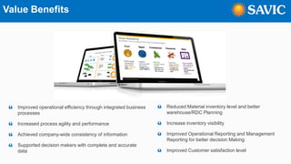 Value Benefits
ü Improved operational efficiency through integrated business
processes
ü Increased process agility and performance
ü Achieved company-wide consistency of information
ü Supported decision makers with complete and accurate
data
ü Reduced Material inventory level and better
warehouse/RDC Planning
ü Increase inventory visibility
ü Improved Operational Reporting and Management
Reporting for better decision Making
ü Improved Customer satisfaction level
 