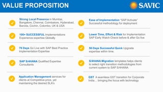 VALUE PROPOSITION
Strong Local Presence in Mumbai,
Bangalore, Chennai, Coimbatore, Hyderabad,
Baroda, Cochin, Colombo, UK & USA
100+ SUCCESSFUL Implementations
Experience expertise Globally
76 Days Go Live with SAP Best Practice
Implementation Expertise
SAP S/4HANA Qualified Expertise
Consultants
Ease of Implementation “SAP Activate”
Successful methodology for deployment
Lower Time, Effort & Risk for Implementation
SAP Early Watch Check before & after Go live
56 Days Successful Quick Upgrade
expertise within time.
S/4HANA Migration templates helps clients
to select right transition methodologies from
current system to SAP S/4HANA
Application Management services for
clients at Competitive price, yet
maintaining the desired SLA's
GST A seamless GST transition for Corporate
India… bringing the focus with technology
 
