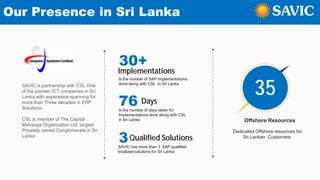 Our Presence in Sri Lanka
SAVIC is partnership with CSL One
of the pioneer ICT companies in Sri
Lanka with experience spanning for
more than Three decades in ERP
Solutions.
CSL is member of The Capital
Maharaja Organization Ltd, largest
Privately owned Conglomerate in Sri
Lanka
30+
Implementations
Is the number of SAP Implementations
done along with CSL in Sri Lanka
76 Days
Is the number of days taken for
Implementations done along with CSL
in Sri Lanka
3Qualified Solutions
SAVIC has more than 3 SAP qualified
localized solutions for Sri Lanka
Offshore Resources
Dedicated Offshore resources for
Sri Lankan Customers.
35
 