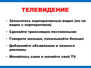 ТЕЛЕВИДЕНИЕ
• Запаситесь корпоративным видео (но не
  видео с корпоративов)

• Сделайте трансляции постоянными

• Говорите меньше, показывайте больше

• Добавляйте объявления и немного
  рекламы

• Меняйтесь сами и меняйте своѐ ТV
 