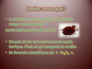 Saviez-vous que?La planète est surnommé « La planète rouge » parce que la surabondance d’oxyde de fer?L’oxyde de fer est aussi nommé oxyde ferrique. C’est ce qui compose la rouille.Sa formule scientifique est  «  Fe2O3  ».