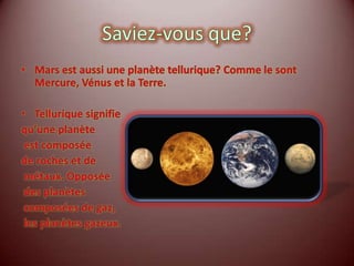 Saviez-vous que?Mars est aussi une planète tellurique? Comme le sont Mercure, Vénus et la Terre.Tellurique signifie qu’une planète est composée de roches et de métaux. Opposée des planètes composées de gaz, les planètes gazeux.