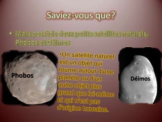 Saviez-vous que?Mars possède deux petits satellites naturels, Phobos et Déimos.Un satellite naturel est un objet qui tourne autour d'une planète ou d'un autre objet plus grand que lui-même et qui n'est pas d'origine humaine.PhobosDéimos