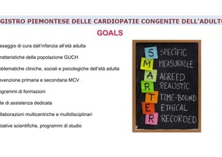 GOALSGOALS
ssaggio di cura dall’infanzia all’età adulta
aratteristiche della popolazione GUCH
oblematiche cliniche, sociali e psicologiche dell’età adulta
evenzione primaria e secondaria MCV
ogrammi di formazioni
ete di assistenza dedicata
ollaborazioni multicentriche e multidisciplinari
ziative scientifiche, programmi di studio
 