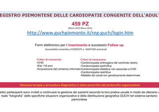 459 PZ459 PZ
(Marzo 2013-Marzo 2015)
http://www.guchpiemonte.it/reg-guch/login.htm
Criteri di inclusione
•CHD
•Età >18 anni
•Acquisizione del consenso informato
Criteri di esclusione
•Cardiomiopatia aritmogena del ventricolo destro
•Cardiomiopatia ipertrofica
•Cardiomiopatia dilatativa non associata a CHD
•Cardiomiopatia restrittiva
•Malattie dei canali ioni geneticamente determinate
Form elettronico per I inserimentoI inserimento e successivi FollowFollow upup
Accessibilità consentita a PAZIENTE e SANITARI autorizzati
Nessuna terapia o procedura diagnostica è stata prescritta dal protocollo organizzativo
edici partecipanti sono invitati a continuare la gestione dei pazienti secondo la loro pratica usuale in modo da ottenere u
reale “fotografia” delle specifiche situazioni organizzative e della distribuzione geografica GUCH nel sistema sanitario
piemontese
 