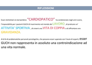 RIFLESSIONI
Esser etichettati sin da bambino “CARDIOPATICO” ha condizionato negli anni scorsi,
l’impossibilità per i pazienti GUCH di inserimento nel mondo del LAVORO, di praticare un’
ATTIVITA’ SPORTIVA , di crearsi una VITA DI COPPIA o di affrontare una
GRAVIDANZA.
Al di là di problematiche personali psicologiche, che possono esser superate con l’aiuto di esperti, esser
GUCH non rappresenta in assoluto una controindicazione ad
una vita normale.
 