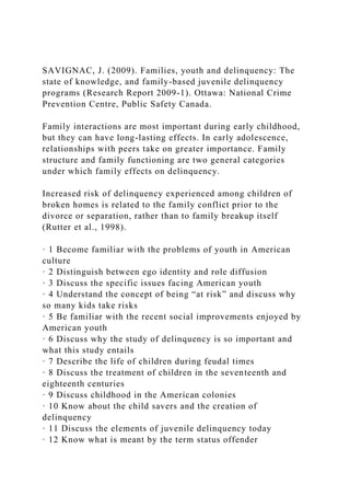 SAVIGNAC, J. (2009). Families, youth and delinquency: The
state of knowledge, and family-based juvenile delinquency
programs (Research Report 2009-1). Ottawa: National Crime
Prevention Centre, Public Safety Canada.
Family interactions are most important during early childhood,
but they can have long-lasting effects. In early adolescence,
relationships with peers take on greater importance. Family
structure and family functioning are two general categories
under which family effects on delinquency.
Increased risk of delinquency experienced among children of
broken homes is related to the family conflict prior to the
divorce or separation, rather than to family breakup itself
(Rutter et al., 1998).
· 1 Become familiar with the problems of youth in American
culture
· 2 Distinguish between ego identity and role diffusion
· 3 Discuss the specific issues facing American youth
· 4 Understand the concept of being “at risk” and discuss why
so many kids take risks
· 5 Be familiar with the recent social improvements enjoyed by
American youth
· 6 Discuss why the study of delinquency is so important and
what this study entails
· 7 Describe the life of children during feudal times
· 8 Discuss the treatment of children in the seventeenth and
eighteenth centuries
· 9 Discuss childhood in the American colonies
· 10 Know about the child savers and the creation of
delinquency
· 11 Discuss the elements of juvenile delinquency today
· 12 Know what is meant by the term status offender
 