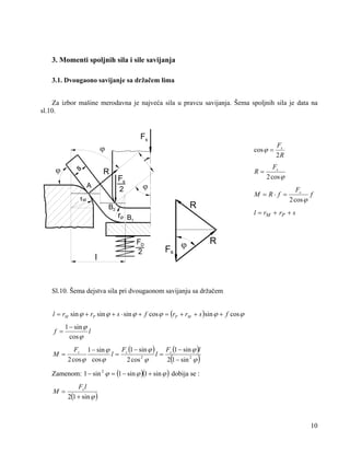 3. Momenti spoljnih sila i sile savijanja
3.1. Dvougaono savijanje sa držačem lima

Za izbor mašine merodavna je najveća sila u pravcu savijanja. Šema spoljnih sila je data na
sl.10.

Fs
ϕ

cos ϕ =

Fs
2R

f

ϕ

s

R
A

R=

Fs
2

ϕ

M = R⋅ f =

rM

R

B2

l

Fs

Fs
f
2 cos ϕ

l = rM + rP + s

rP B1
FD
2

Fs
2 cos ϕ

R

ϕ

Sl.10. Šema dejstva sila pri dvougaonom savijanju sa držačem
l = rM sin ϕ + rP sin ϕ + s ⋅ sin ϕ + f cos ϕ = (rP + rM + s )sin ϕ + f cos ϕ

f =

1 − sin ϕ
l
cos ϕ

M =

Fs 1 − sin ϕ
F (1 − sin ϕ )
F (1 − sin ϕ )l
l= s
l= s
2
2 cos ϕ cos ϕ
2 cos ϕ
2 1 − sin 2 ϕ

(

)

Zamenom: 1 − sin 2 ϕ = (1 − sin ϕ )(1 + sin ϕ ) dobija se :
M =

Fs l
2(1 + sin ϕ )

10

 
