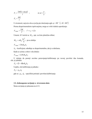 Fs =

2M (1 + sin ϕ )
;
l

Fs =

4M
l

za ϕ =

π
2

:

U stvarnosti, najveća sila se javlja pre dostizanja ugla ϕ = 90 ο (~ 45 − 80 ο )
Prema eksperimentalnim ispitivanjima, mogu se vršiti sledeća uprošćenja:
Fs max =

2M
;
l′

l ′ = rp + 1,2 s

Umesto M koristi se M σ , npr. za čisto plastičnu oblast:
M σ = nRm

bs 2
; pa se dobija:
4

Fs max = 2bsRm k 2
k 2 - koeficijent; određuje se eksperimentalno, dat je u tabelama.

Kada se uzima u obzir i sila držača:
Fs max = 2,5bsRm k 2

U slučaju da postoji završno poravnjanje-kalibrisanje po ravnoj površini dna komada,
sila je jednaka:
Fk = (3 − 4)bsRm k 2

Uopšte, sila kalibrisnja je jednaka :
Fk = p k Ak

gde su : p k , Ak - specifični pritisak i površina kalibrisanja

3.2. Jednougaono savijanje u otvorenom alatu

Šema savijanja je pokazana na sl.11.

15

 