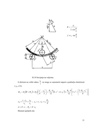 R=

Fs
2 ⋅ cos

f ≈ rn ⋅ sin

ϕ
2

ϕ
2

Sl.18 Savijanje na valjcima.
S obzirom na veliki odnos
( y 0 ≠ 0 ):

ru
ne mogu se zanemariti naponi u području elastičnosti
s

⎛ 2 ⋅ R p ⋅ rn 2
⎛ s 2 y0 2 ⎞ R p ⋅ b
Rp ⋅ b ⎡
2
2
2
⎜ −
⎟=
⎢3 ⋅ s − ⎜
3 ⋅ s − 4 ⋅ y0 =
M σ = R p (W + W p ) = R p b⎜
⎜
E
4
3 ⎟
12
12 ⎢
⎝
⎠
⎝
⎣

(

ε0 =

)

Rp
r − rn y 0
=
; y 0 = rn ⋅ ε 0 = rn
E
rn
rn

σ = E ⋅ ε ; Rp = E ⋅ ε 0
Moment spoljnih sila:

21

⎞⎤
⎟⎥
⎟⎥
⎠⎦

 
