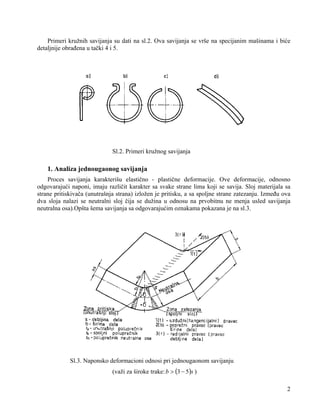 Primeri kružnih savijanja su dati na sl.2. Ova savijanja se vrše na specijanim mašinama i biće
detaljnije obrađena u tački 4 i 5.

Sl.2. Primeri kružnog savijanja

1. Analiza jednougaonog savijanja
Proces savijanja karakterišu elastično - plastične deformacije. Ove deformacije, odnosno
odgovarajući naponi, imaju različit karakter sa svake strane lima koji se savija. Sloj materijala sa
strane pritiskivača (unutrašnja strana) izložen je pritisku, a sa spoljne strane zatezanju. Između ova
dva sloja nalazi se neutralni sloj čija se dužina u odnosu na prvobitnu ne menja usled savijanja
neutralna osa).Opšta šema savijanja sa odgovarajućim oznakama pokazana je na sl.3.

Sl.3. Naponsko deformacioni odnosi pri jednougaonom savijanju
(važi za široke trake: b > (3 − 5)s )
2

 