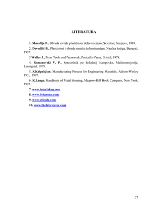 LITERATURA
1. Musafija B., Obrada metala plastičnom deformacijom, Svjetlost, Sarajevo, 1988.
2. Devedžić B., Plastičnost i obrada metala deformisanjem, Naučna knjiga, Beograd,
1992.
3.Waller J., Press Tools and Presswork, Portcullis Press, Bristol, 1978.
4. Romanovski V. P., Spravočnik po holodnoj štampovke, Mašinostrojenije,
Leningrad, 1979.
5. S.Kalpakjian, Manufacturing Process for Engineering Materials, Adison-Wesley
P.C., 1997.
6. K.Lange, Handbook of Metal forming, Mcgrow-Hill Book Company, New York,
1995.
7. www.interlaken.com
8. www.lvdgroup.com
9. www.efunda.com
10. www.thefabricator.com

25

 