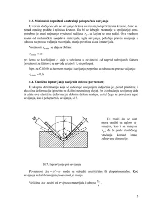 1.3. Minimalni dopušteni unutrašnji poluprečnik savijanja

U većini slučajeva vrši se savijanje delova sa malim poluprečnicima krivine, čime se,
pored ostalog podiže i njihova krutost. Da bi se izbeglo razaranje u spoljašnjoj zoni,
potrebno je znati najmanje vrednosti radijusa ru , sa kojim se sme raditi. Ova vrednost
zavisi od mehaničkih svojstava materijala, ugla savijanja, položaja pravca savijanja u
odnosu na pravac valjanja materijala, stanja površina alata i materijala.
Vrednosti ru min se daju u obliku:
ru min = cs
pri čemu se koeficijent c daje u tabelama u zavisnosti od napred nabrojanih faktora
(vrednosti za faktor c se navode u tabeli 1, str.prilogu).
Npr. za Č.0360, u žarenom stanju i savijanju poprečno u odnosu na pravac valjanja:
ru min = 0,1s
1.4. Elastično ispravljanje savijenih delova (povratnost)

U ukupnu deformaciju koja se ostvaruje savijanjem uključena je, pored plastične, i
elastična deformacija (posebno u okolini neutralnog sloja). Po oslobađanju savijenog dela
iz alata ove elastične deformacije dobrim delom nestaju, usled čega se povećava ugao
savijanja, kao i poluprečnik savijanja, sl.7.

To znači da se alat
mora uraditi sa uglom α
manjim, kao i sa manjim
r p , da bi posle elastičnog
vraćanja komad imao
zahtevane dimenzije.

Sl.7. Ispravljanje pri savijanju
Povratnost Δα = α ′ − α može se odrediti analitičkim ili eksperimentalno. Kod
savijanja sa kalibrisanjem povratnost je manja.
Veličina Δα zavisi od svojstava materijala i odnosa

ru
.
s

5

 
