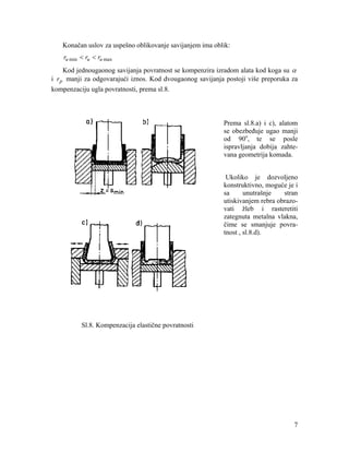 Konačan uslov za uspešno oblikovanje savijanjem ima oblik:

ru min < ru < ru max
Kod jednougaonog savijanja povratnost se kompenzira izradom alata kod koga su α
i r p manji za odgovarajući iznos. Kod dvougaonog savijanja postoji više preporuka za
kompenzaciju ugla povratnosti, prema sl.8.

Prema sl.8.a) i c), alatom
se obezbeđuje ugao manji
od 90o, te se posle
ispravljanja dobija zahtevana geometrija komada.
Ukoliko je dozvoljeno
konstruktivno, moguće je i
sa
unutrašnje
stran
utiskivanjem rebra obrazovati žleb i rasteretiti
zategnuta metalna vlakna,
čime se smanjuje povratnost , sl.8.d).

Sl.8. Kompenzacija elastične povratnosti

7

 