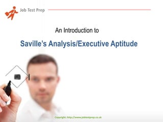 An Introduction to

Saville’s Analysis/Executive Aptitude*

*JobTestPrep is not a part of the Saville Consulting and is not related
to it in any way. JobTestPrep offers preparation services for
psychometric tests.
Copyright: http://www.jobtestprep.co.uk

 
