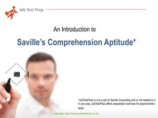 An Introduction to

Saville’s Comprehension Aptitude*

*JobTestPrep is not a part of Saville Consulting and is not related to it
in any way. JobTestPrep offers preparation services for psychometric
tests.
Copyright: http://www.jobtestprep.co.uk

 