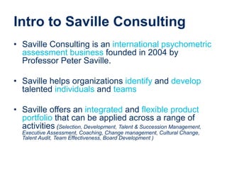 Intro to Saville Consulting
• Saville Consulting is an international psychometric
assessment business founded in 2004 by
Professor Peter Saville.
• Saville helps organizations identify and develop
talented individuals and teams
• Saville offers an integrated and flexible product
portfolio that can be applied across a range of
activities (Selection, Development, Talent & Succession Management,
Executive Assessment, Coaching, Change management, Cultural Change,
Talent Audit, Team Effectiveness, Board Development )
 