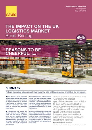 Savills World Research
UK Logistics
July 13th 2016
THE IMPACT ON THE UK
LOGISTICS MARKET
Brexit Briefing
REASONS TO BE
CHEERFUL......
SUMMARY
Robust occupier take-up and low vacancy rate will keep sector attractive for investors
■ Since the result of the referendum
very little official data has been released
to help us form a view on how the
UK logistics sector will be impacted.
It will however be crucial to monitor
consumer confidence, retail sales
(online in particular) and automotive
export figures.
■ Fundamentally the supply and
demand dynamic in UK logistics is
robust. Half year take-up for 2016 is
on par with 2015 and even taking into
account the committed development
pipeline supply is at an all time low. This
contrasts dramatically to 2009 when
supply was 94m sq ft, compared to
30m sq ft now.
■ The initial response in the investment
market has been mixed and greater
clarity will emerge in the coming days
andweeks.Coreactivebuyersremainin
the market and post Brexit transactions
are now starting to complete, we are
also seeing competitive bids for prime
logistics units.
■ Should the development market slow
down in the second half of the year, as
wesuspect,thenconstructioncontracts
could be priced more competitively. In
turn this could create an opportunity for
occupiers to commit to build-to-suits
and developers to build speculatively at
lower costs.
“Generally, we expect
speculative development activity
to slow in the second half of
2016. Combined with continued
strong demand for warehouse
space we therefore do not
foresee a supply side shock
adversely impacting rents and
investment volumes”
Kevin Mofid, Savills Research
BREXIT
BRIEFING
 